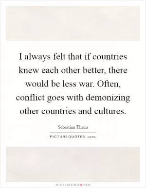 I always felt that if countries knew each other better, there would be less war. Often, conflict goes with demonizing other countries and cultures Picture Quote #1