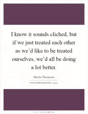 I know it sounds cliched, but if we just treated each other as we’d like to be treated ourselves, we’d all be doing a lot better Picture Quote #1