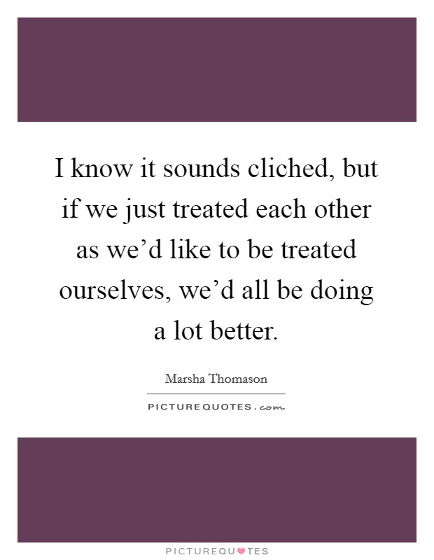 I know it sounds cliched, but if we just treated each other as we'd like to be treated ourselves, we'd all be doing a lot better. Picture Quote #1