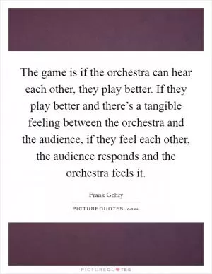 The game is if the orchestra can hear each other, they play better. If they play better and there’s a tangible feeling between the orchestra and the audience, if they feel each other, the audience responds and the orchestra feels it Picture Quote #1