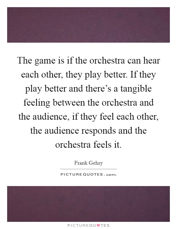 The game is if the orchestra can hear each other, they play better. If they play better and there's a tangible feeling between the orchestra and the audience, if they feel each other, the audience responds and the orchestra feels it. Picture Quote #1