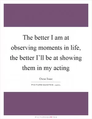 The better I am at observing moments in life, the better I’ll be at showing them in my acting Picture Quote #1