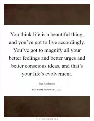 You think life is a beautiful thing, and you’ve got to live accordingly. You’ve got to magnify all your better feelings and better urges and better conscious ideas, and that’s your life’s evolvement Picture Quote #1