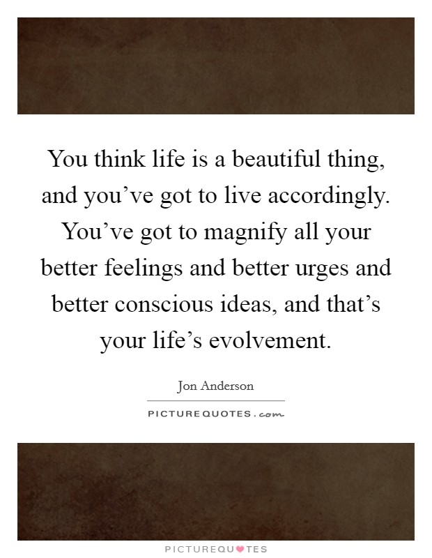 You think life is a beautiful thing, and you've got to live accordingly. You've got to magnify all your better feelings and better urges and better conscious ideas, and that's your life's evolvement. Picture Quote #1