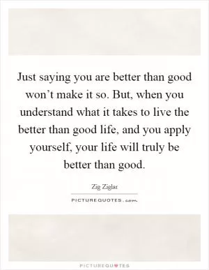 Just saying you are better than good won’t make it so. But, when you understand what it takes to live the better than good life, and you apply yourself, your life will truly be better than good Picture Quote #1