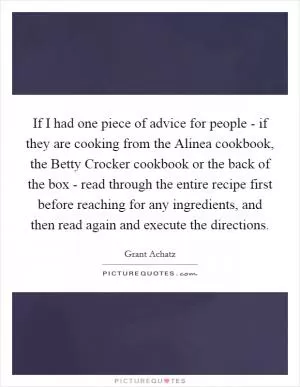 If I had one piece of advice for people - if they are cooking from the Alinea cookbook, the Betty Crocker cookbook or the back of the box - read through the entire recipe first before reaching for any ingredients, and then read again and execute the directions Picture Quote #1