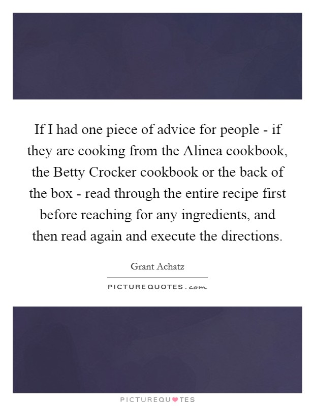 If I had one piece of advice for people - if they are cooking from the Alinea cookbook, the Betty Crocker cookbook or the back of the box - read through the entire recipe first before reaching for any ingredients, and then read again and execute the directions. Picture Quote #1