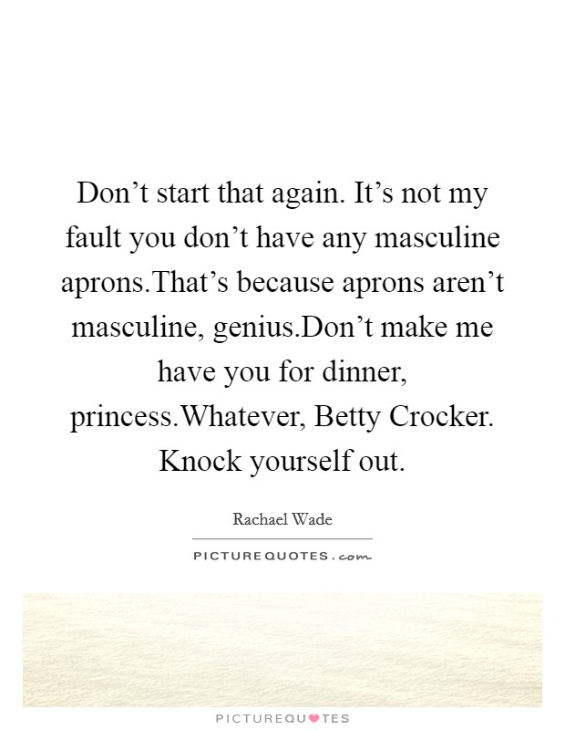 Don't start that again. It's not my fault you don't have any masculine aprons.That's because aprons aren't masculine, genius.Don't make me have you for dinner, princess.Whatever, Betty Crocker. Knock yourself out. Picture Quote #1