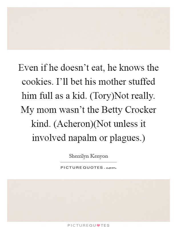 Even if he doesn't eat, he knows the cookies. I'll bet his mother stuffed him full as a kid. (Tory)Not really. My mom wasn't the Betty Crocker kind. (Acheron)(Not unless it involved napalm or plagues.) Picture Quote #1