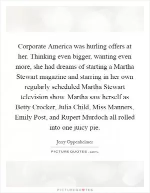 Corporate America was hurling offers at her. Thinking even bigger, wanting even more, she had dreams of starting a Martha Stewart magazine and starring in her own regularly scheduled Martha Stewart television show. Martha saw herself as Betty Crocker, Julia Child, Miss Manners, Emily Post, and Rupert Murdoch all rolled into one juicy pie Picture Quote #1