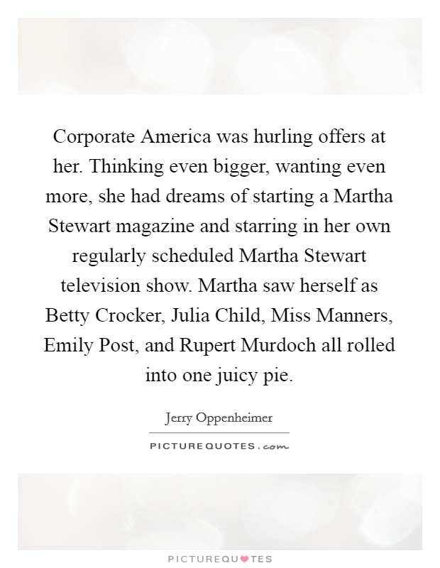 Corporate America was hurling offers at her. Thinking even bigger, wanting even more, she had dreams of starting a Martha Stewart magazine and starring in her own regularly scheduled Martha Stewart television show. Martha saw herself as Betty Crocker, Julia Child, Miss Manners, Emily Post, and Rupert Murdoch all rolled into one juicy pie. Picture Quote #1