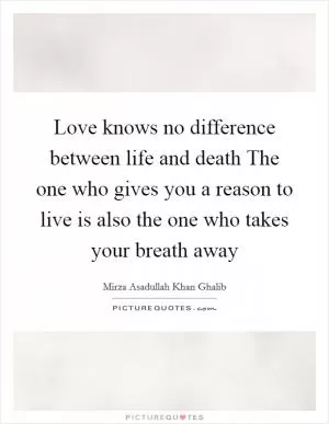 Love knows no difference between life and death The one who gives you a reason to live is also the one who takes your breath away Picture Quote #1