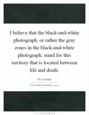 I believe that the black-and-white photograph, or rather the gray zones in the black-and-white photograph, stand for this territory that is located between life and death Picture Quote #1