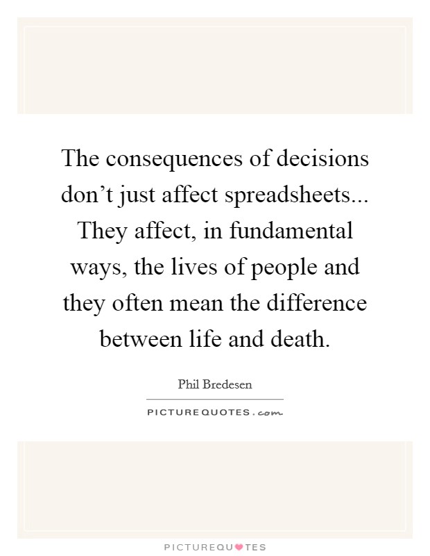 The consequences of decisions don't just affect spreadsheets... They affect, in fundamental ways, the lives of people and they often mean the difference between life and death. Picture Quote #1