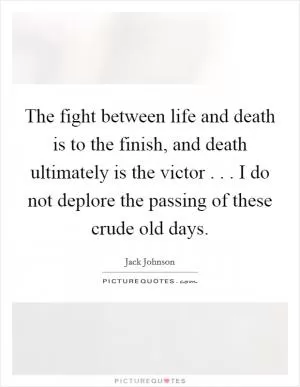 The fight between life and death is to the finish, and death ultimately is the victor . . . I do not deplore the passing of these crude old days Picture Quote #1