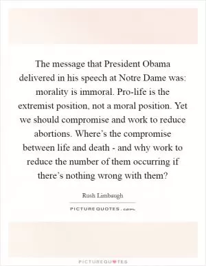 The message that President Obama delivered in his speech at Notre Dame was: morality is immoral. Pro-life is the extremist position, not a moral position. Yet we should compromise and work to reduce abortions. Where’s the compromise between life and death - and why work to reduce the number of them occurring if there’s nothing wrong with them? Picture Quote #1