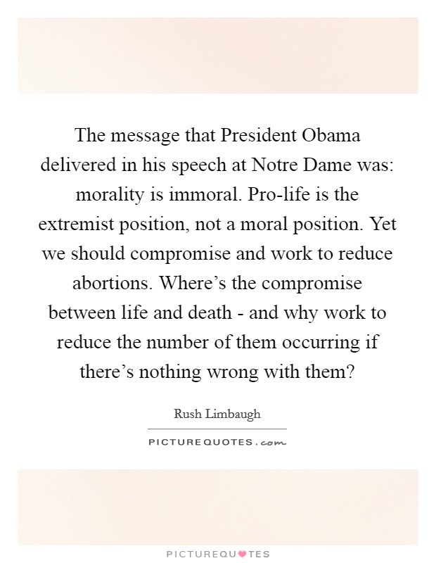 The message that President Obama delivered in his speech at Notre Dame was: morality is immoral. Pro-life is the extremist position, not a moral position. Yet we should compromise and work to reduce abortions. Where's the compromise between life and death - and why work to reduce the number of them occurring if there's nothing wrong with them? Picture Quote #1