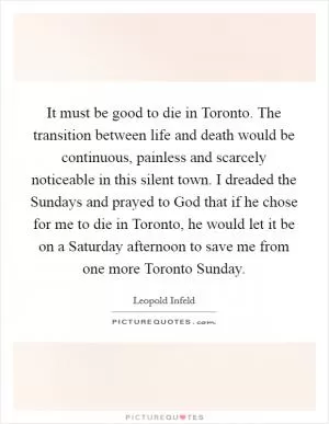 It must be good to die in Toronto. The transition between life and death would be continuous, painless and scarcely noticeable in this silent town. I dreaded the Sundays and prayed to God that if he chose for me to die in Toronto, he would let it be on a Saturday afternoon to save me from one more Toronto Sunday Picture Quote #1