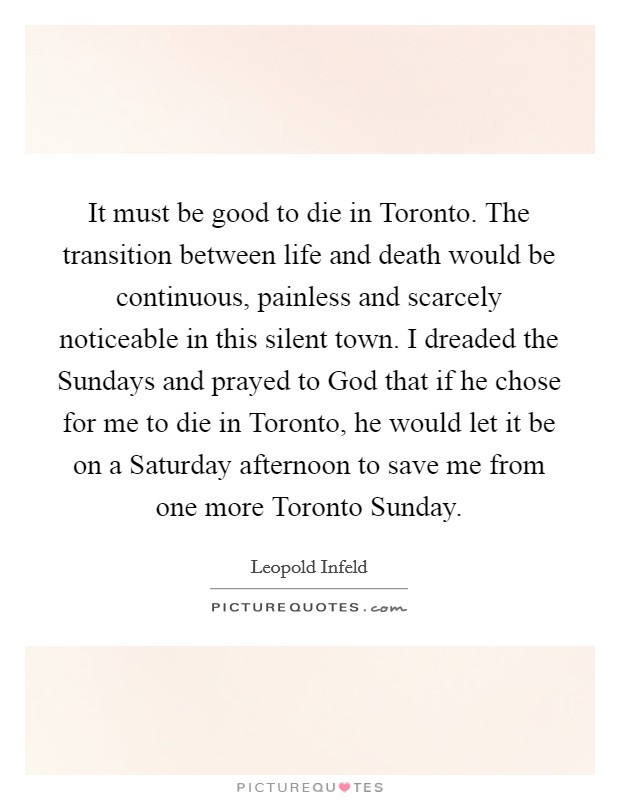 It must be good to die in Toronto. The transition between life and death would be continuous, painless and scarcely noticeable in this silent town. I dreaded the Sundays and prayed to God that if he chose for me to die in Toronto, he would let it be on a Saturday afternoon to save me from one more Toronto Sunday. Picture Quote #1
