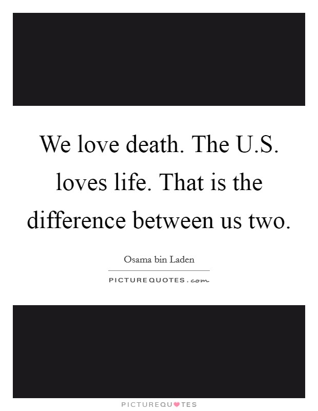 We love death. The U.S. loves life. That is the difference between us two. Picture Quote #1