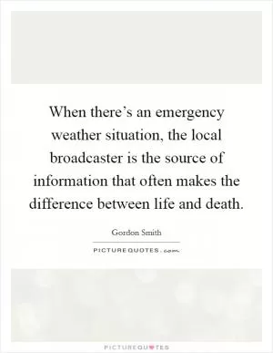 When there’s an emergency weather situation, the local broadcaster is the source of information that often makes the difference between life and death Picture Quote #1