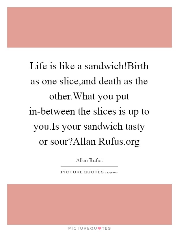 Life is like a sandwich!Birth as one slice,and death as the other.What you put in-between the slices is up to you.Is your sandwich tasty or sour?Allan Rufus.org Picture Quote #1