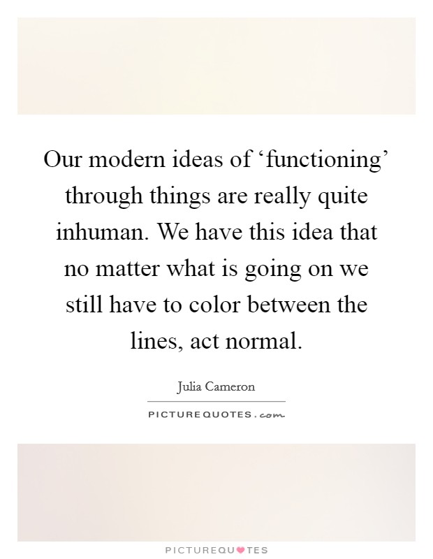 Our modern ideas of ‘functioning' through things are really quite inhuman. We have this idea that no matter what is going on we still have to color between the lines, act normal. Picture Quote #1