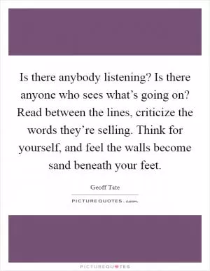 Is there anybody listening? Is there anyone who sees what’s going on? Read between the lines, criticize the words they’re selling. Think for yourself, and feel the walls become sand beneath your feet Picture Quote #1
