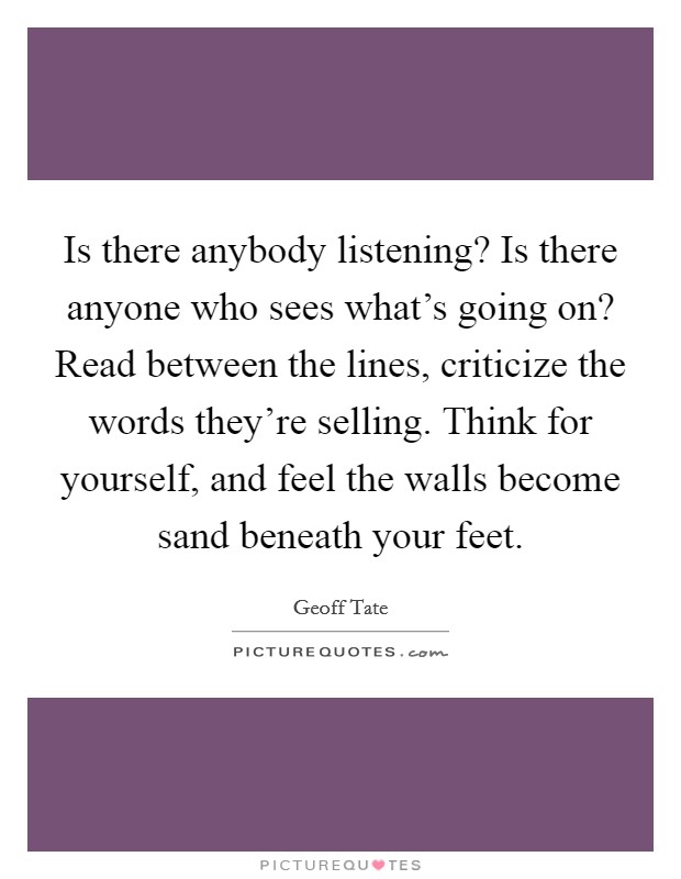 Is there anybody listening? Is there anyone who sees what's going on? Read between the lines, criticize the words they're selling. Think for yourself, and feel the walls become sand beneath your feet. Picture Quote #1