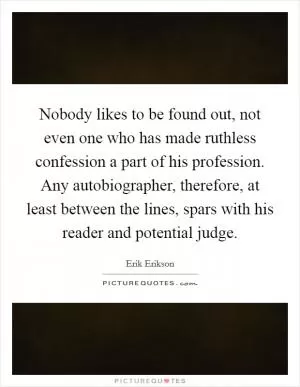 Nobody likes to be found out, not even one who has made ruthless confession a part of his profession. Any autobiographer, therefore, at least between the lines, spars with his reader and potential judge Picture Quote #1