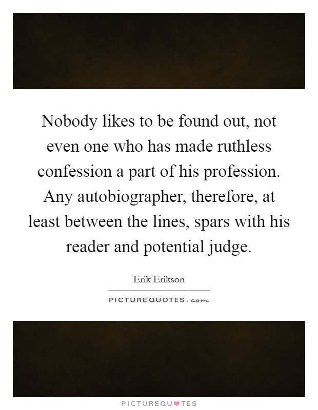 Nobody likes to be found out, not even one who has made ruthless confession a part of his profession. Any autobiographer, therefore, at least between the lines, spars with his reader and potential judge. Picture Quote #1