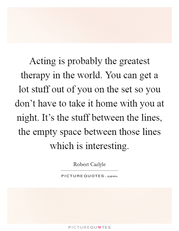 Acting is probably the greatest therapy in the world. You can get a lot stuff out of you on the set so you don't have to take it home with you at night. It's the stuff between the lines, the empty space between those lines which is interesting. Picture Quote #1