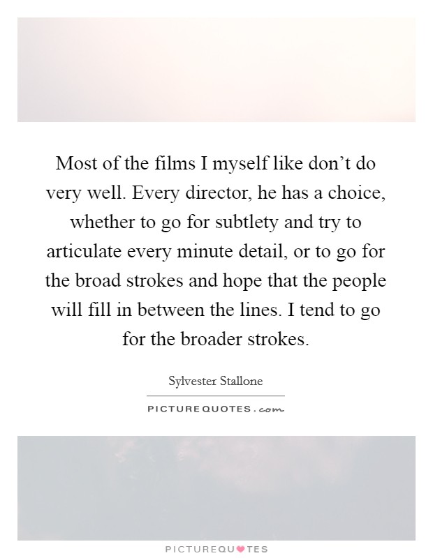 Most of the films I myself like don't do very well. Every director, he has a choice, whether to go for subtlety and try to articulate every minute detail, or to go for the broad strokes and hope that the people will fill in between the lines. I tend to go for the broader strokes. Picture Quote #1