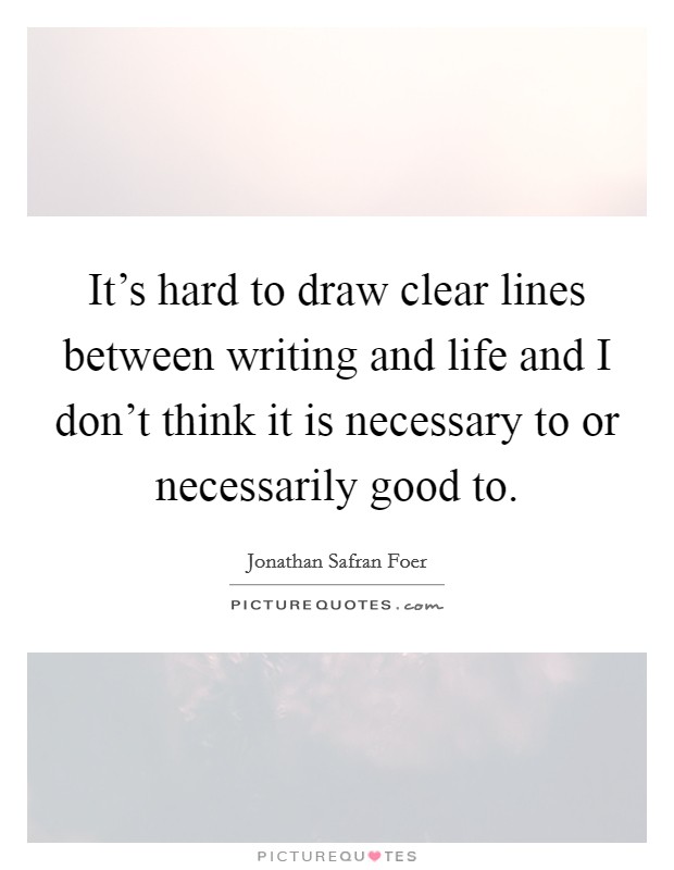 It's hard to draw clear lines between writing and life and I don't think it is necessary to or necessarily good to. Picture Quote #1