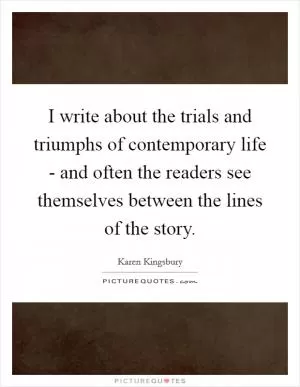 I write about the trials and triumphs of contemporary life - and often the readers see themselves between the lines of the story Picture Quote #1