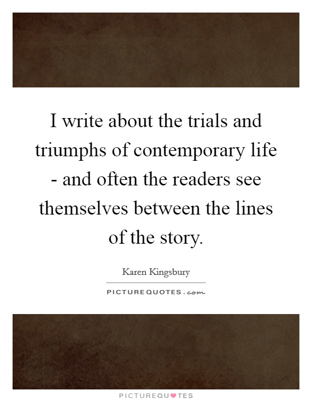 I write about the trials and triumphs of contemporary life - and often the readers see themselves between the lines of the story. Picture Quote #1