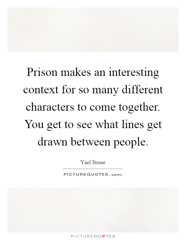 Prison makes an interesting context for so many different characters to come together. You get to see what lines get drawn between people. Picture Quote #1