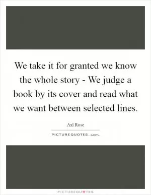 We take it for granted we know the whole story - We judge a book by its cover and read what we want between selected lines Picture Quote #1