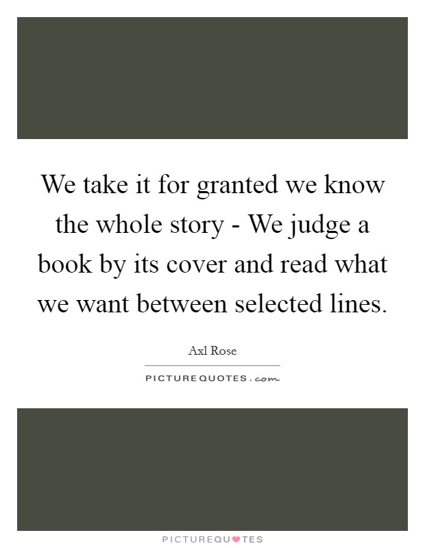 We take it for granted we know the whole story - We judge a book by its cover and read what we want between selected lines. Picture Quote #1