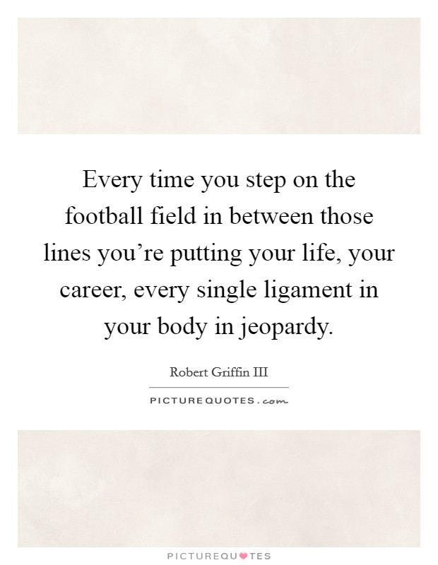 Every time you step on the football field in between those lines you're putting your life, your career, every single ligament in your body in jeopardy. Picture Quote #1