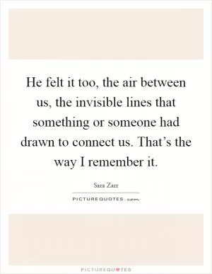 He felt it too, the air between us, the invisible lines that something or someone had drawn to connect us. That’s the way I remember it Picture Quote #1