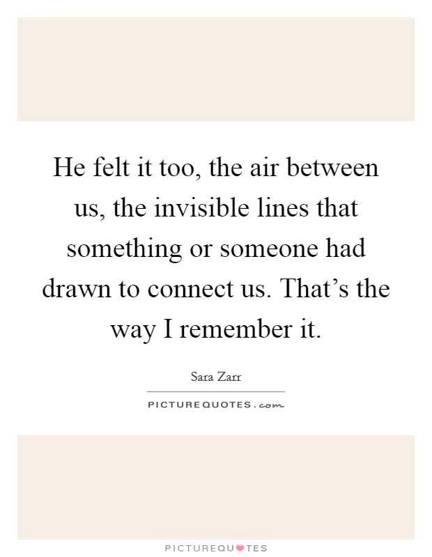 He felt it too, the air between us, the invisible lines that something or someone had drawn to connect us. That's the way I remember it. Picture Quote #1