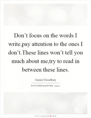 Don’t focus on the words I write,pay attention to the ones I don’t.These lines won’t tell you much about me,try to read in between these lines Picture Quote #1