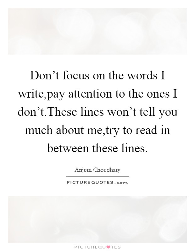 Don't focus on the words I write,pay attention to the ones I don't.These lines won't tell you much about me,try to read in between these lines. Picture Quote #1