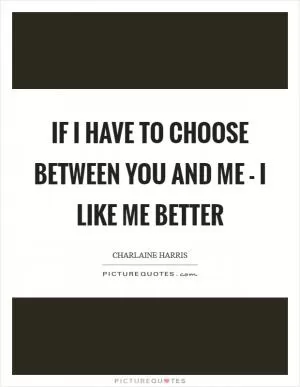 If I have to choose between you and me - I like me better Picture Quote #1