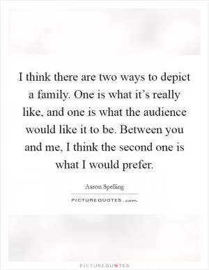 I think there are two ways to depict a family. One is what it’s really like, and one is what the audience would like it to be. Between you and me, I think the second one is what I would prefer Picture Quote #1