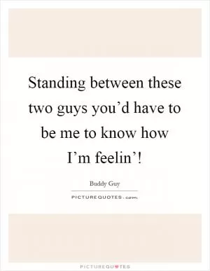 Standing between these two guys you’d have to be me to know how I’m feelin’! Picture Quote #1