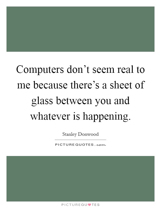 Computers don't seem real to me because there's a sheet of glass between you and whatever is happening. Picture Quote #1