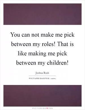 You can not make me pick between my roles! That is like making me pick between my children! Picture Quote #1