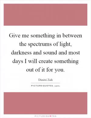 Give me something in between the spectrums of light, darkness and sound and most days I will create something out of it for you Picture Quote #1